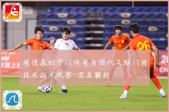 埃德森的守门传奇与现代足球门将技术战术观察-深度解析