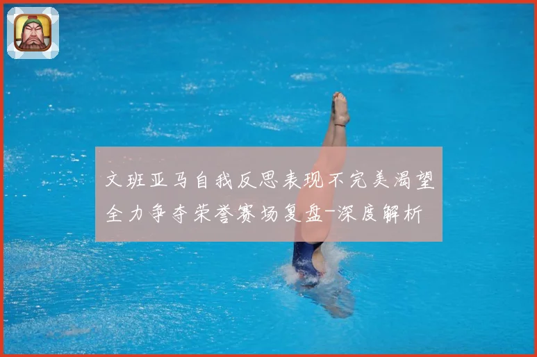 文班亚马自我反思表现不完美渴望全力争夺荣誉赛场复盘-深度解析