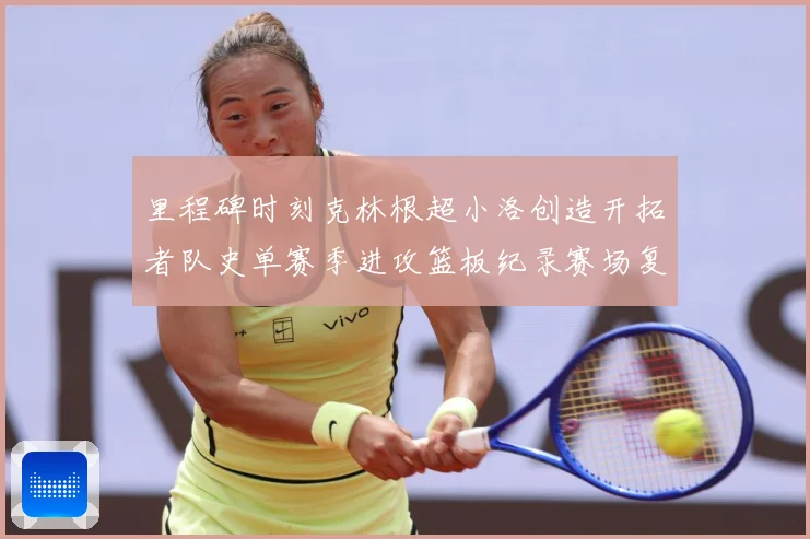 里程碑时刻克林根超小洛创造开拓者队史单赛季进攻篮板纪录赛场复盘-深度解析