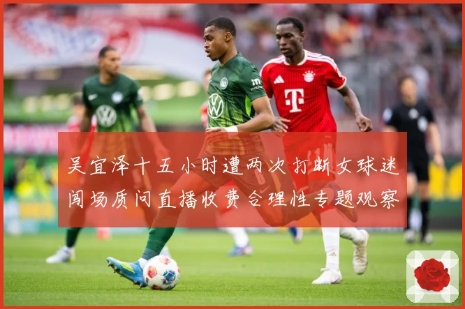 吴宜泽十五小时遭两次打断女球迷闯场质问直播收费合理性专题观察-深度解析