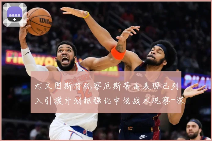 尤文图斯将观察厄斯蒂高表现已列入引援计划拟强化中场战术观察-深度解析