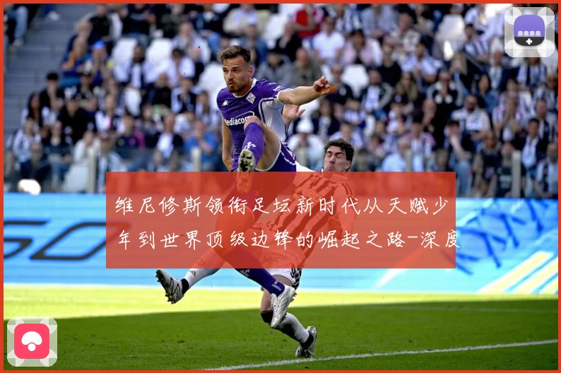 维尼修斯领衔足坛新时代从天赋少年到世界顶级边锋的崛起之路-深度解析